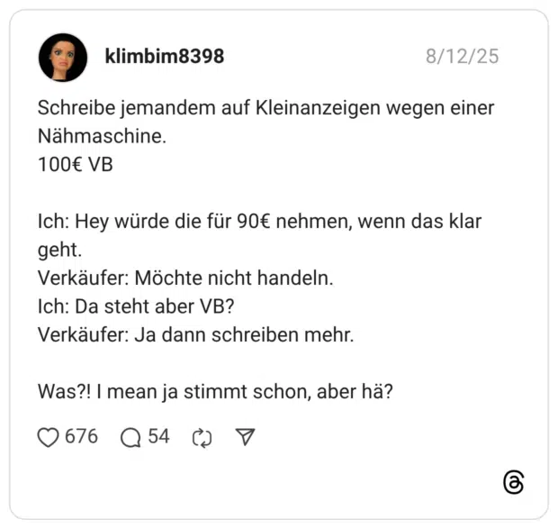 Schreibe jemandem auf Kleinanzeigen wegen einer Nähmaschine. 100€ VB Ich: Hey würde die für 90€ nehmen, wenn das klar geht. Verkäufer: Möchte nicht handeln. Ich: Da steht aber VB? Verkäufer: Ja dann schreiben mehr. Was?! I mean ja stimmt schon, aber hä?