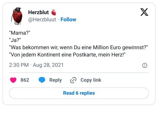 "Mama?" "Ja?" "Was bekommen wir, wenn Du eine Million Euro gewinnst?" "Von jedem Kontinent eine Postkarte, mein Herz!"