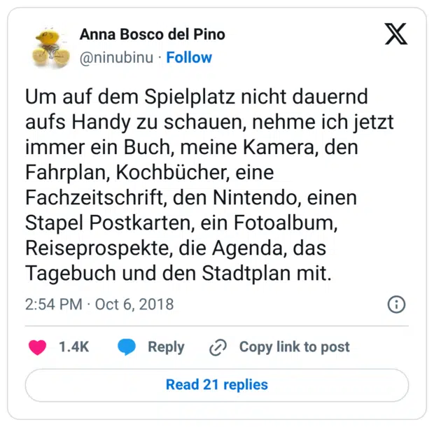Um auf dem Spielplatz nicht dauernd aufs Handy zu schauen, nehme ich jetzt immer ein Buch, meine Kamera, den Fahrplan, Kochbücher, eine Fachzeitschrift, den Nintendo, einen Stapel Postkarten, ein Fotoalbum, Reiseprospekte, die Agenda, das Tagebuch und den Stadtplan mit.