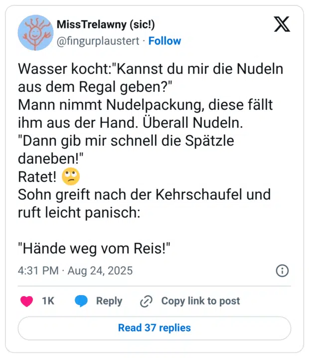 Wasser kocht:"Kannst du mir die Nudeln aus dem Regal geben?" Mann nimmt Nudelpackung, diese fällt ihm aus der Hand. Überall Nudeln. "Dann gib mir schnell die Spätzle daneben!" Ratet! 🙄 Sohn greift nach der Kehrschaufel und ruft leicht panisch: "Hände weg vom Reis!"