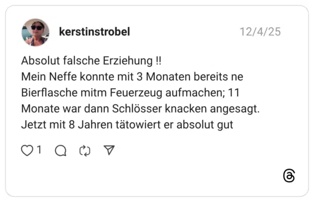Absolut falsche Erziehung !! Mein Neffe konnte mit 3 Monaten bereits ne Bierflasche mitm Feuerzeug aufmachen; 11 Monate war dann Schlösser knacken angesagt. Jetzt mit 8 Jahren tätowiert er absolut gut