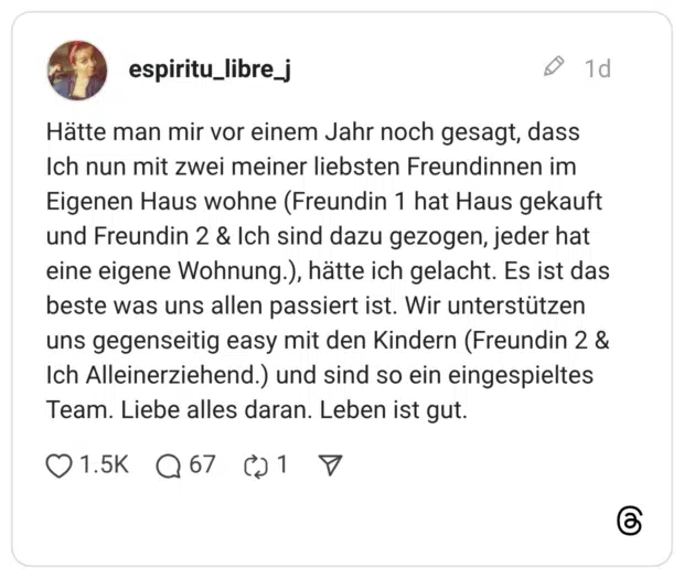 Hätte man mir vor einem Jahr noch gesagt, dass Ich nun mit zwei meiner liebsten Freundinnen im Eigenen Haus wohne (Freundin 1 hat Haus gekauft und Freundin 2 & Ich sind dazu gezogen, jeder hat eine eigene Wohnung.), hätte ich gelacht. Es ist das beste was uns allen passiert ist. Wir unterstützen uns gegenseitig easy mit den Kindern (Freundin 2 & Ich Alleinerziehend.) und sind so ein eingespieltes Team. Liebe alles daran. Leben ist gut.