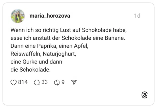 Wenn ich so richtig Lust auf Schokolade habe, esse ich anstatt der Schokolade eine Banane. Dann eine Paprika, einen Apfel, Reiswaffeln, Naturjoghurt, eine Gurke und dann die Schokolade.