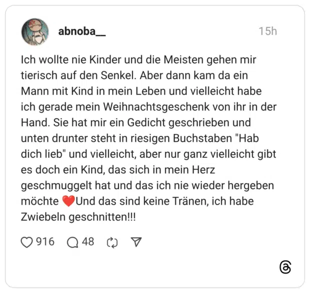 Ich wollte nie Kinder und die Meisten gehen mir tierisch auf den Senkel. Aber dann kam da ein Mann mit Kind in mein Leben und vielleicht habe ich gerade mein Weihnachtsgeschenk von ihr in der Hand. Sie hat mir ein Gedicht geschrieben und unten drunter steht in riesigen Buchstaben "Hab dich lieb" und vielleicht, aber nur ganz vielleicht gibt es doch ein Kind, das sich in mein Herz geschmuggelt hat und das ich nie wieder hergeben möchte ❤️Und das sind keine Tränen, ich habe Zwiebeln geschnitten!!!