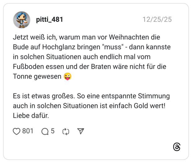 Jetzt weiß ich, warum man vor Weihnachten die Bude auf Hochglanz bringen "muss" - dann kannste in solchen Situationen auch endlich mal vom Fußboden essen und der Braten wäre nicht für die Tonne gewesen 😜 Es ist etwas großes. So eine entspannte Stimmung auch in solchen Situationen ist einfach Gold wert! Liebe dafür.
