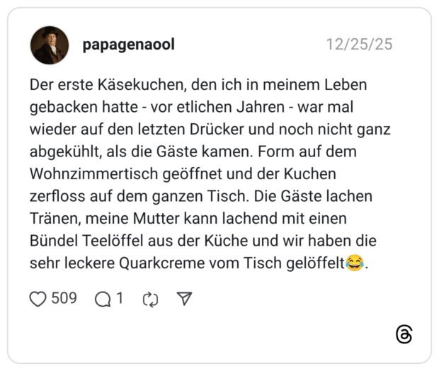 Der erste Käsekuchen, den ich in meinem Leben gebacken hatte - vor etlichen Jahren - war mal wieder auf den letzten Drücker und noch nicht ganz abgekühlt, als die Gäste kamen. Form auf dem Wohnzimmertisch geöffnet und der Kuchen zerfloss auf dem ganzen Tisch. Die Gäste lachen Tränen, meine Mutter kann lachend mit einen Bündel Teelöffel aus der Küche und wir haben die sehr leckere Quarkcreme vom Tisch gelöffelt😂.