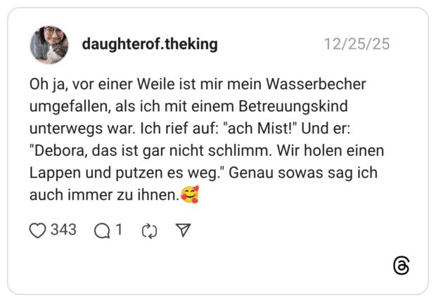 Oh ja, vor einer Weile ist mir mein Wasserbecher umgefallen, als ich mit einem Betreuungskind unterwegs war. Ich rief auf: "ach Mist!" Und er: "Debora, das ist gar nicht schlimm. Wir holen einen Lappen und putzen es weg." Genau sowas sag ich auch immer zu ihnen.🥰