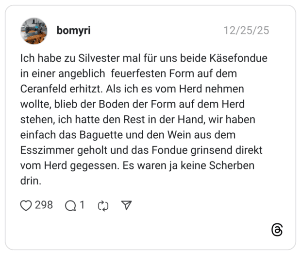 bomyri 25.12.2025 Ich habe zu Silvester mal für uns beide Käsefondue in einer angeblich feuerfesten Form auf dem Ceranfeld erhitzt. Als ich es vom Herd nehmen wollte, blieb der Boden der Form auf dem Herd stehen, ich hatte den Rest in der Hand, wir haben einfach das Baguette und den Wein aus dem Esszimmer geholt und das Fondue grinsend direkt vom Herd gegessen. Es waren ja keine Scherben drin.