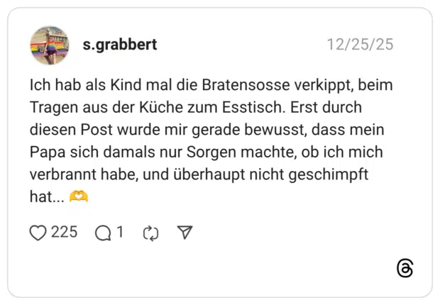 s.grabbert 25.12.2025 Ich hab als Kind mal die Bratensosse verkippt, beim Tragen aus der Küche zum Esstisch. Erst durch diesen Post wurde mir gerade bewusst, dass mein Papa sich damals nur Sorgen machte, ob ich mich verbrannt habe, und überhaupt nicht geschimpft hat... 🫶