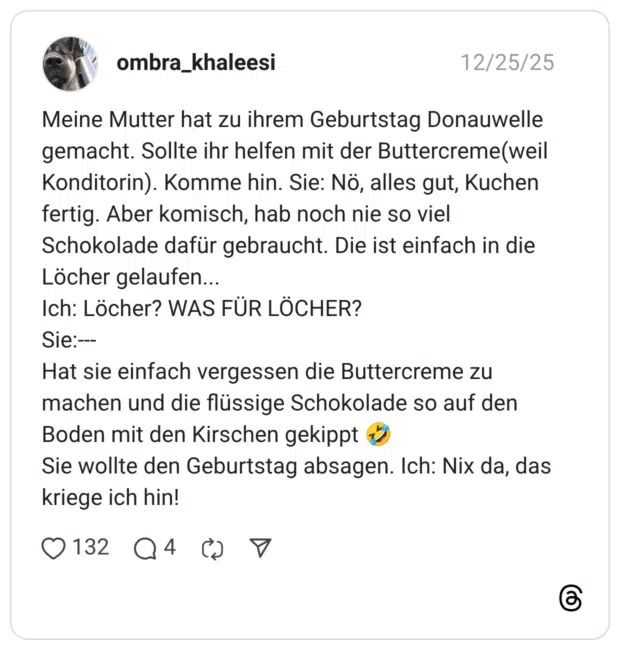 Meine Mutter hat zu ihrem Geburtstag Donauwelle gemacht. Sollte ihr helfen mit der Buttercreme(weil Konditorin). Komme hin. Sie: Nö, alles gut, Kuchen fertig. Aber komisch, hab noch nie so viel Schokolade dafür gebraucht. Die ist einfach in die Löcher gelaufen... Ich: Löcher? WAS FÜR LÖCHER? Sie:--- Hat sie einfach vergessen die Buttercreme zu machen und die flüssige Schokolade so auf den Boden mit den Kirschen gekippt 🤣 Sie wollte den Geburtstag absagen. Ich: Nix da, das kriege ich hin!
