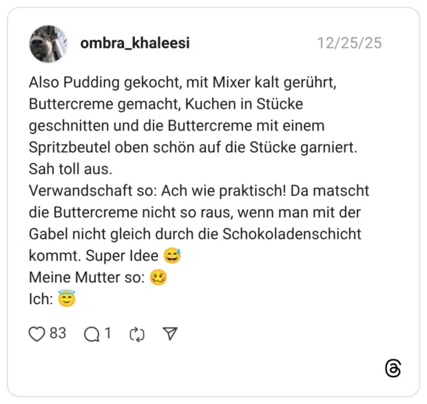 Also Pudding gekocht, mit Mixer kalt gerührt, Buttercreme gemacht, Kuchen in Stücke geschnitten und die Buttercreme mit einem Spritzbeutel oben schön auf die Stücke garniert. Sah toll aus. Verwandschaft so: Ach wie praktisch! Da matscht die Buttercreme nicht so raus, wenn man mit der Gabel nicht gleich durch die Schokoladenschicht kommt. Super Idee 😅 Meine Mutter so: 🥴 Ich: 😇