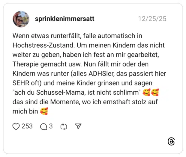 Wenn etwas runterfällt, falle automatisch in Hochstress-Zustand. Um meinen Kindern das nicht weiter zu geben, haben ich fest an mir gearbeitet, Therapie gemacht usw. Nun fällt mir oder den Kindern was runter (alles ADHSler, das passiert hier SEHR oft) und meine Kinder grinsen und sagen "ach du Schussel-Mama, ist nicht schlimm" 🥰🥰 das sind die Momente, wo ich ernsthaft stolz auf mich bin 🥰
