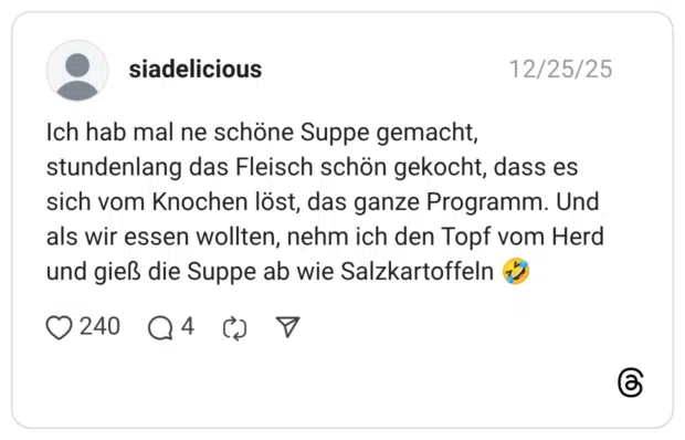 Ich hab mal ne schöne Suppe gemacht, stundenlang das Fleisch schön gekocht, dass es sich vom Knochen löst, das ganze Programm. Und als wir essen wollten, nehm ich den Topf vom Herd und gieß die Suppe ab wie Salzkartoffeln 🤣