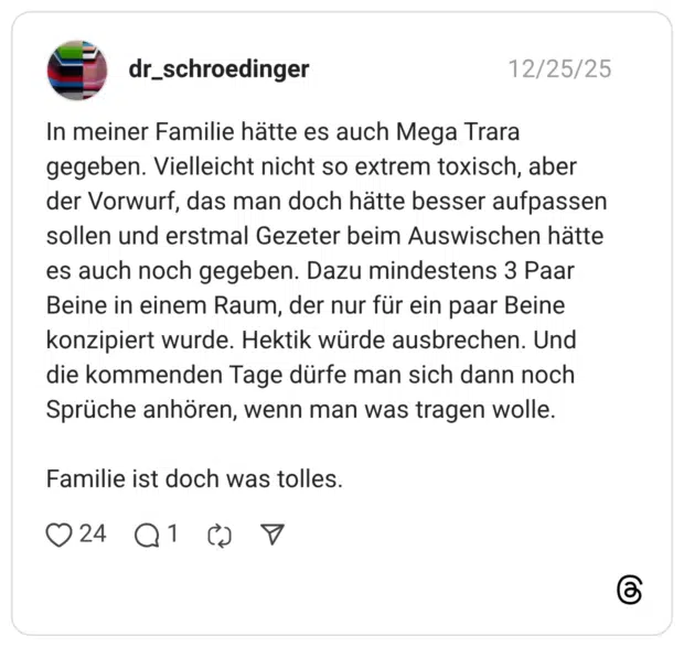 In meiner Familie hätte es auch Mega Trara gegeben. Vielleicht nicht so extrem toxisch, aber der Vorwurf, das man doch hätte besser aufpassen sollen und erstmal Gezeter beim Auswischen hätte es auch noch gegeben. Dazu mindestens 3 Paar Beine in einem Raum, der nur für ein paar Beine konzipiert wurde. Hektik würde ausbrechen. Und die kommenden Tage dürfe man sich dann noch Sprüche anhören, wenn man was tragen wolle. Familie ist doch was tolles.