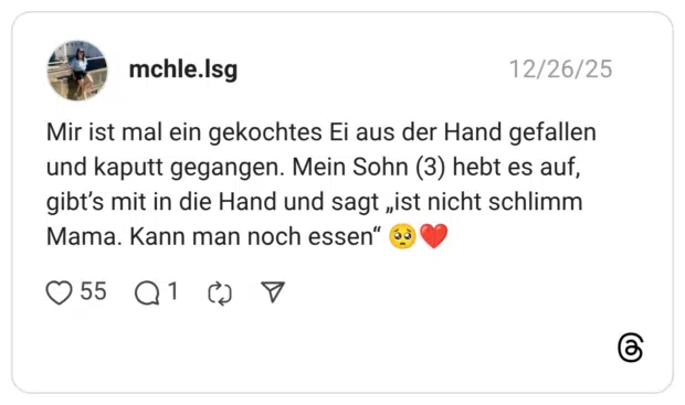 Mir ist mal ein gekochtes Ei aus der Hand gefallen und kaputt gegangen. Mein Sohn (3) hebt es auf, gibt’s mit in die Hand und sagt „ist nicht schlimm Mama. Kann man noch essen“ 🥺❤️