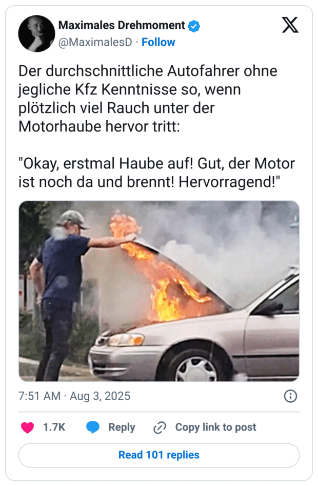 Der durchschnittliche Autofahrer ohne jegliche Kfz Kenntnisse so, wenn plötzlich viel Rauch unter der Motorhaube hervor tritt: "Okay, erstmal Haube auf! Gut, der Motor ist noch da und brennt! Hervorragend!"