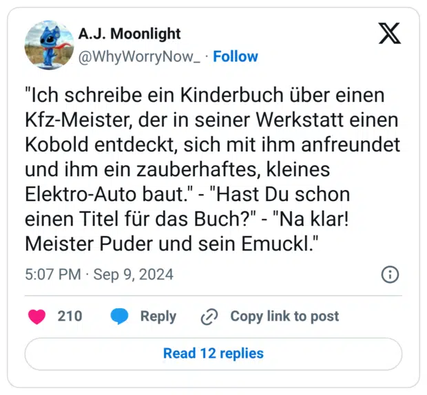 "Ich schreibe ein Kinderbuch über einen Kfz-Meister, der in seiner Werkstatt einen Kobold entdeckt, sich mit ihm anfreundet und ihm ein zauberhaftes, kleines Elektro-Auto baut." - "Hast Du schon einen Titel für das Buch?" - "Na klar! Meister Puder und sein Emuckl."