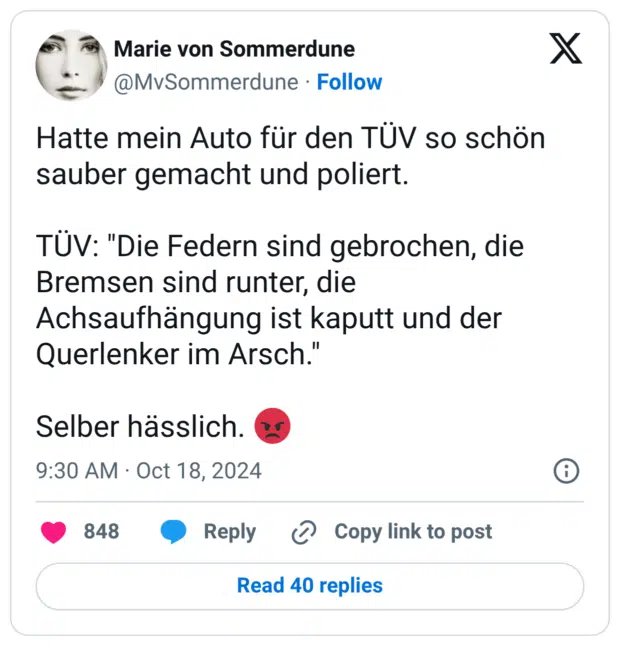 Hatte mein Auto für den TÜV so schön sauber gemacht und poliert. TÜV: "Die Federn sind gebrochen, die Bremsen sind runter, die Achsaufhängung ist kaputt und der Querlenker im Arsch." Selber hässlich. 😡