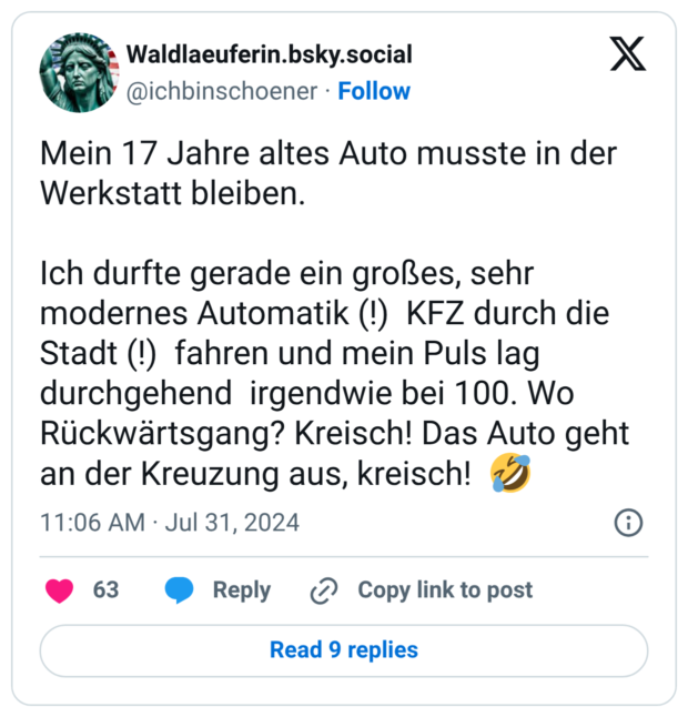 Mein 17 Jahre altes Auto musste in der Werkstatt bleiben. Ich durfte gerade ein großes, sehr modernes Automatik (!) KFZ durch die Stadt (!) fahren und mein Puls lag durchgehend irgendwie bei 100. Wo Rückwärtsgang? Kreisch! Das Auto geht an der Kreuzung aus, kreisch! 🤣