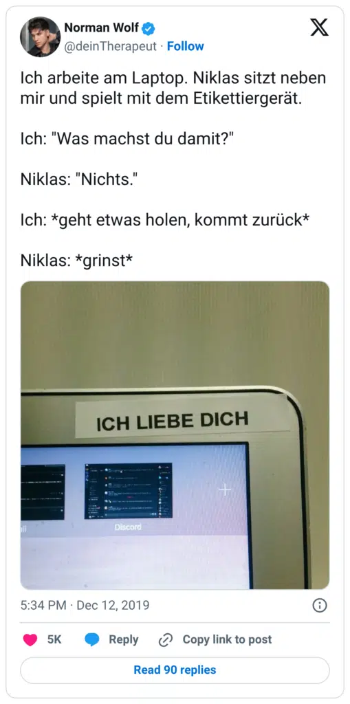 Ich arbeite am Laptop. Niklas sitzt neben mir und spielt mit dem Etikettiergerät. Ich: "Was machst du damit?" Niklas: "Nichts." Ich: *geht etwas holen, kommt zurück* Niklas: *grinst*