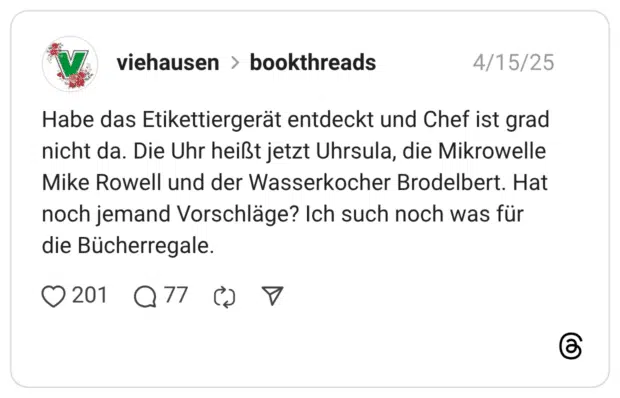 Habe das Etikettiergerät entdeckt und Chef ist grad nicht da. Die Uhr heißt jetzt Uhrsula, die Mikrowelle Mike Rowell und der Wasserkocher Brodelbert. Hat noch jemand Vorschläge? Ich such noch was für die Bücherregale.