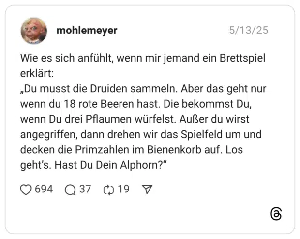 Wie es sich anfühlt, wenn mir jemand ein Brettspiel erklärt: „Du musst die Druiden sammeln. Aber das geht nur wenn du 18 rote Beeren hast. Die bekommst Du, wenn Du drei Pflaumen würfelst. Außer du wirst angegriffen, dann drehen wir das Spielfeld um und decken die Primzahlen im Bienenkorb auf. Los geht’s. Hast Du Dein Alphorn?“