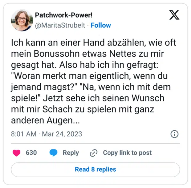 Ich kann an einer Hand abzählen, wie oft mein Bonussohn etwas Nettes zu mir gesagt hat. Also hab ich ihn gefragt: "Woran merkt man eigentlich, wenn du jemand magst?" "Na, wenn ich mit dem spiele!" Jetzt sehe ich seinen Wunsch mit mir Schach zu spielen mit ganz anderen Augen...