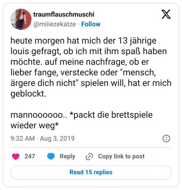 heute morgen hat mich der 13 jährige louis gefragt, ob ich mit ihm spaß haben möchte. auf meine nachfrage, ob er lieber fange, verstecke oder "mensch, ärgere dich nicht" spielen will, hat er mich geblockt. mannoooooo.. *packt die brettspiele wieder weg*