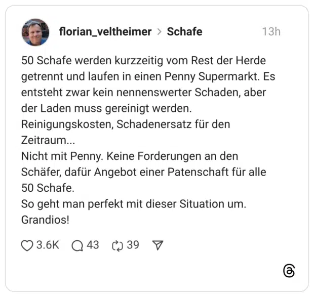 50 Schafe werden kurzzeitig vom Rest der Herde getrennt und laufen in einen Penny Supermarkt. Es entsteht zwar kein nennenswerter Schaden, aber der Laden muss gereinigt werden. Reinigungskosten, Schadenersatz für den Zeitraum... Nicht mit Penny. Keine Forderungen an den Schäfer, dafür Angebot einer Patenschaft für alle 50 Schafe. So geht man perfekt mit dieser Situation um. Grandios!