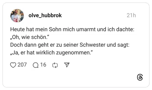Heute hat mein Sohn mich umarmt und ich dachte: „Oh, wie schön." Doch dann geht er zu seiner Schwester und sagt: „va, er hat wirklich zugenommen."