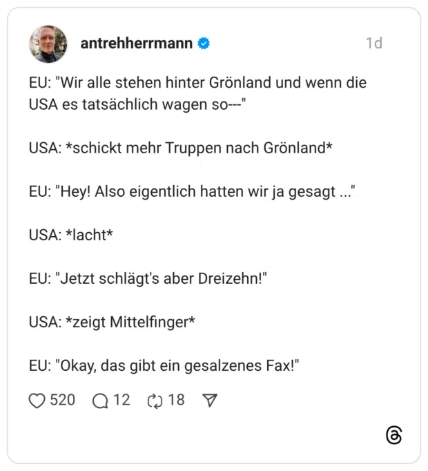 EU: "Wir alle stehen hinter Grönland und wenn die USA es tatsächlich wagen so--" USA: *schickt mehr Truppen nach Grönland* EU: "Hey! Also eigentlich hatten wir ja gesagt ..' USA: *lacht* EU: "Jetzt schlägt's aber Dreizehn!" USA: *zeigt Mittelfinger* EU: "Okay, das gibt ein gesalzenes Fay'"'