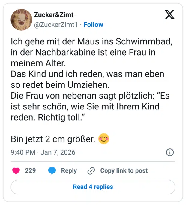 Ich gehe mit der Maus ins Schwimmbad, in der Nachbarkabine ist eine Frau in meinem Alter. Das Kind und ich reden, was man eben so redet beim Umziehen. Die Frau von nebenan sagt plötzlich: "Es ist sehr schön, wie Sie mit Ihrem Kind reden. Richtig toll." Bin jetzt 2 cm größer.