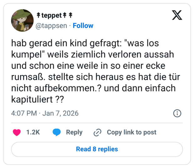 hab gerad ein kind gefragt: "was los kumpel" weils ziemlich verloren aussah und schon eine weile in so einer ecke rumsaß. stellte sich heraus es hat die tür nicht aufbekommen.? und dann einfach kapituliert