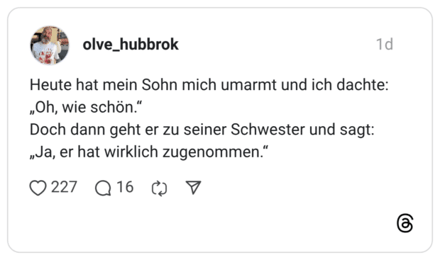 Heute hat mein Sohn mich umarmt und ich dachte: „Oh, wie schön." Doch dann geht er zu seiner Schwester und sagt: „va, er hat wirklich zugenommen
