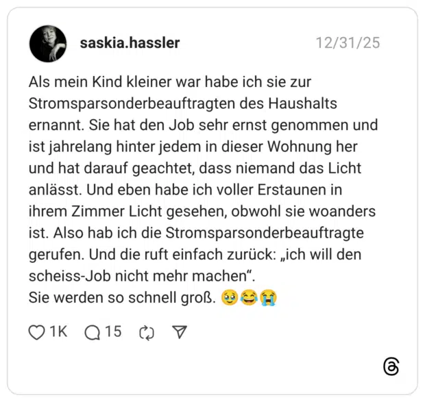 ls mein Kind kleiner war habe ich sie zur Stromsparsonderbeauftragten des Haushalts ernannt. Sie hat den Job sehr ernst genommen und ist jahrelang hinter jedem in dieser Wohnung her und hat darauf geachtet, dass niemand das Licht anlässt. Und eben habe ich voller Erstaunen in ihrem Zimmer Licht gesehen, obwohl sie woanders ist. Also hab ich die Stromsparsonderbeauftragte gerufen. Und die ruft einfach zurück: „ich will den scheiss-Job nicht mehr machen". Sie werden so schnell groß.