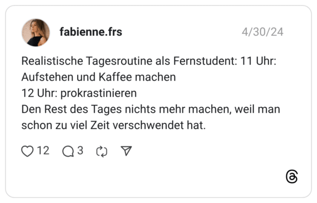 Realistische Tagesroutine als Fernstudent: 11 Uhr: Aufstehen und Kaffee machen 12 Uhr: prokrastinieren Den Rest des Tages nichts mehr machen, weil man schon zu viel Zeit verschwendet hat.