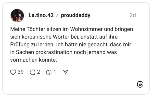 Meine Töchter sitzen im Wohnzimmer und bringen sich koreanische Wörter bei, anstatt auf ihre Prüfung zu lernen. Ich hätte nie gedacht, dass mir in Sachen prokrastination noch jemand was vormachen könnte.