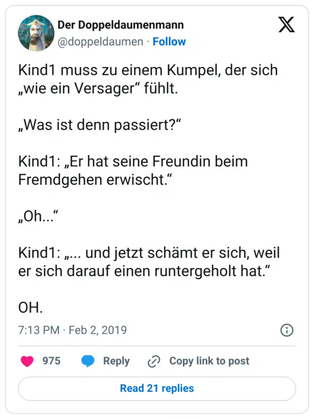 Kind1 muss zu einem Kumpel, der sich „wie ein Versager“ fühlt. „Was ist denn passiert?“ Kind1: „Er hat seine Freundin beim Fremdgehen erwischt.“ „Oh...“ Kind1: „... und jetzt schämt er sich, weil er sich darauf einen runtergeholt hat.“ OH.