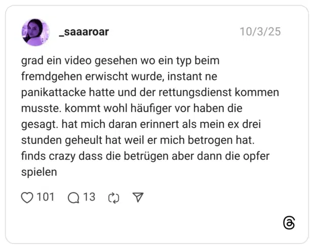 grad ein video gesehen wo ein typ beim fremdgehen erwischt wurde, instant ne panikattacke hatte und der rettungsdienst kommen musste. kommt wohl häufiger vor haben die gesagt. hat mich daran erinnert als mein ex drei stunden geheult hat weil er mich betrogen hat. finds crazy dass die betrügen aber dann die opfer spielen