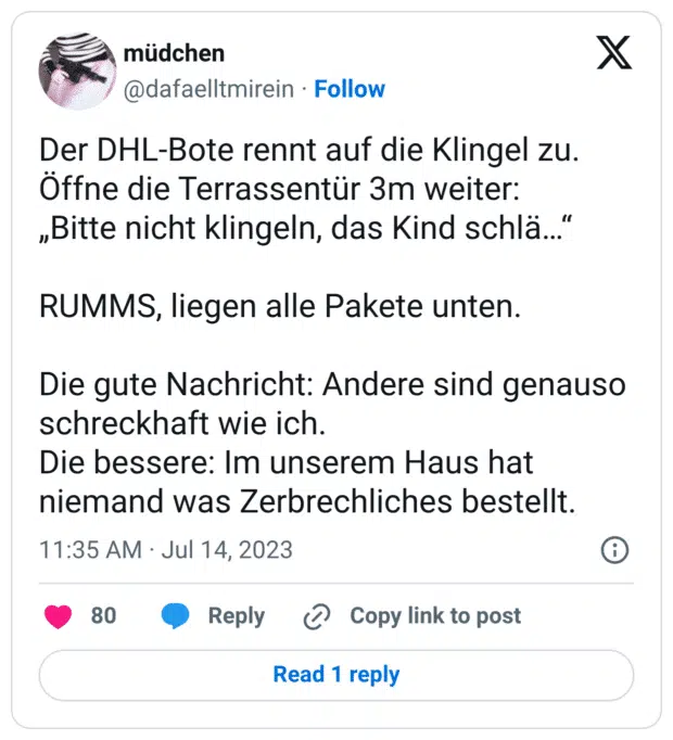 Der DHL-Bote rennt auf die Klingel zu. Öffne die Terrassentür 3m weiter: „Bitte nicht klingeln, das Kind schlä…“ RUMMS, liegen alle Pakete unten. Die gute Nachricht: Andere sind genauso schreckhaft wie ich. Die bessere: Im unserem Haus hat niemand was Zerbrechliches bestellt.