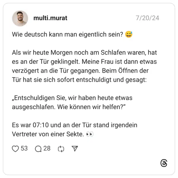 Wie deutsch kann man eigentlich sein? 😅 Als wir heute Morgen noch am Schlafen waren, hat es an der Tür geklingelt. Meine Frau ist dann etwas verzögert an die Tür gegangen. Beim Öffnen der Tür hat sie sich sofort entschuldigt und gesagt: „Entschuldigen Sie, wir haben heute etwas ausgeschlafen. Wie können wir helfen?“ Es war 07:10 und an der Tür stand irgendein Vertreter von einer Sekte. 👀