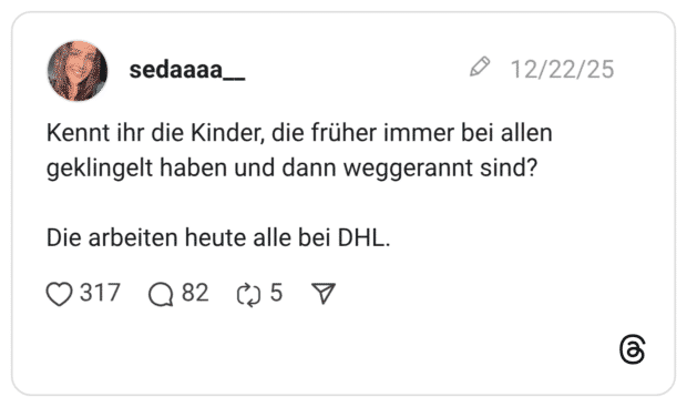 Kennt ihr die Kinder, die früher immer bei allen geklingelt haben und dann weggerannt sind? Die arbeiten heute alle bei DHL.