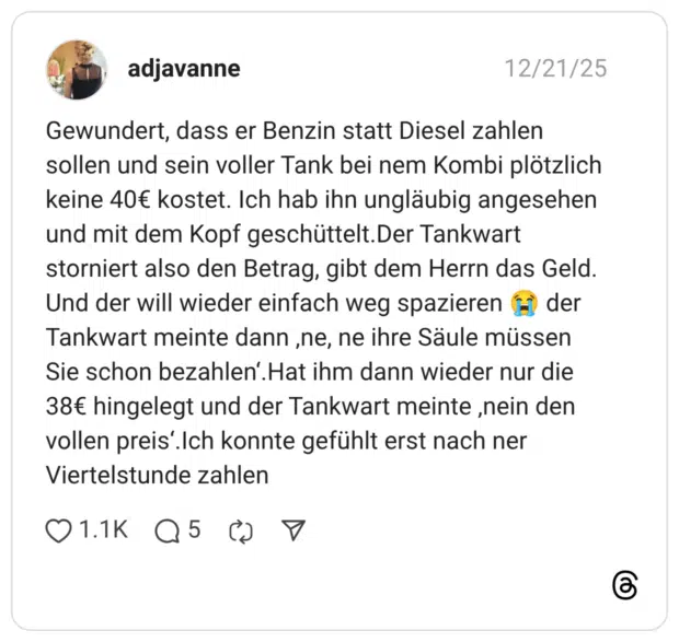 Gewundert, dass er Benzin statt Diesel zahlen sollen und sein voller Tank bei nem Kombi plötzlich keine 40€ kostet. Ich hab ihn ungläubig angesehen und mit dem Kopf geschüttelt.Der Tankwart storniert also den Betrag, gibt dem Herrn das Geld. Und der will wieder einfach weg spazieren 😭 der Tankwart meinte dann ‚ne, ne ihre Säule müssen Sie schon bezahlen‘.Hat ihm dann wieder nur die 38€ hingelegt und der Tankwart meinte ‚nein den vollen preis‘.Ich konnte gefühlt erst nach ner Viertelstunde zahlen