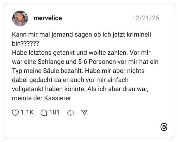 Kann mir mal jemand sagen ob ich jetzt kriminell bin?????? Habe letztens getankt und wollte zahlen. Vor mir war eine Schlange und 5-6 Personen vor mir hat ein Typ meine Säule bezahlt. Habe mir aber nichts dabei gedacht da er auch vor mir einfach vollgetankt haben könnte. Als ich aber dran war, meinte der Kassierer