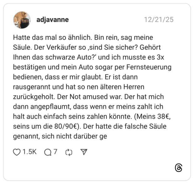 Hatte das mal so ähnlich. Bin rein, sag meine Säule. Der Verkäufer so ‚sind Sie sicher? Gehört Ihnen das schwarze Auto?‘ und ich musste es 3x bestätigen und mein Auto sogar per Fernsteuerung bedienen, dass er mir glaubt. Er ist dann rausgerannt und hat so nen älteren Herren zurückgeholt. Der Not amused war. Der hat mich dann angepflaumt, dass wenn er meins zahlt ich halt auch einfach seins zahlen könnte. (Meins 38€, seins um die 80/90€). Der hatte die falsche Säule genannt, sich nicht darüber