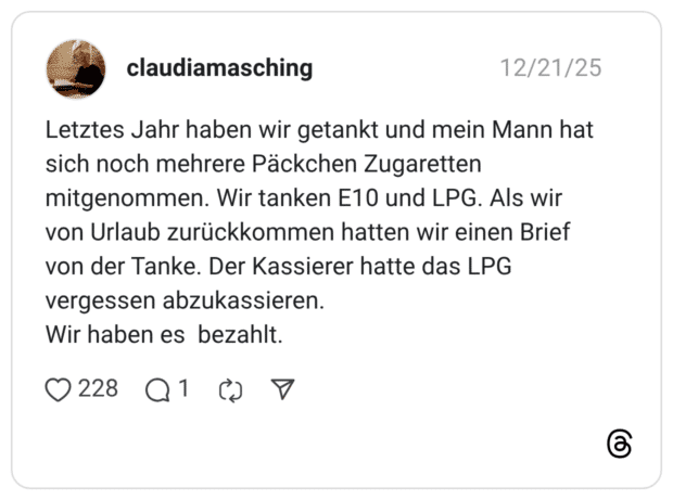Letztes Jahr haben wir getankt und mein Mann hat sich noch mehrere Päckchen Zugaretten mitgenommen. Wir tanken E10 und LPG. Als wir von Urlaub zurückkommen hatten wir einen Brief von der Tanke. Der Kassierer hatte das LPG vergessen abzukassieren. Wir haben es bezahlt.