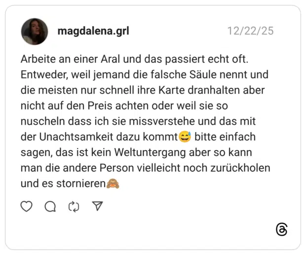 Arbeite an einer Aral und das passiert echt oft. Entweder, weil jemand die falsche Säule nennt und die meisten nur schnell ihre Karte dranhalten aber nicht auf den Preis achten oder weil sie so nuscheln dass ich sie missverstehe und das mit der Unachtsamkeit dazu kommt😅 bitte einfach sagen, das ist kein Weltuntergang aber so kann man die andere Person vielleicht noch zurückholen und es stornieren🙈