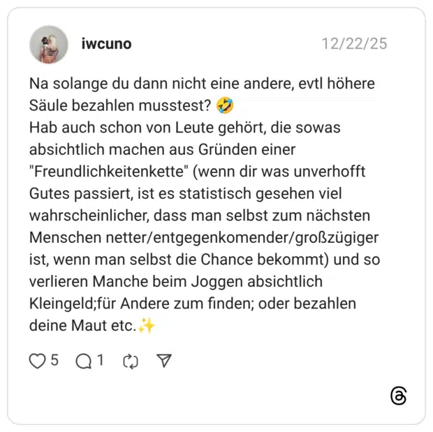 Na solange du dann nicht eine andere, evtl höhere Säule bezahlen musstest? 🤣 Hab auch schon von Leute gehört, die sowas absichtlich machen aus Gründen einer "Freundlichkeitenkette" (wenn dir was unverhofft Gutes passiert, ist es statistisch gesehen viel wahrscheinlicher, dass man selbst zum nächsten Menschen netter/entgegenkomender/großzügiger ist, wenn man selbst die Chance bekommt) und so verlieren Manche beim Joggen absichtlich Kleingeld;für Andere zum finden; oder bezahlen deine Maut etc.✨️