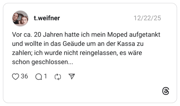 Vor ca. 20 Jahren hatte ich mein Moped aufgetankt und wollte in das Geäude um an der Kassa zu zahlen; ich wurde nicht reingelassen, es wäre schon geschlossen...