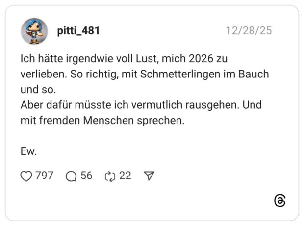 Ich hätte irgendwie voll Lust, mich 2026 zu verlieben. So richtig, mit Schmetterlingen im Bauch und so. Aber dafür müsste ich vermutlich rausgehen. Und mit fremden Menschen sprechen. Ew.
